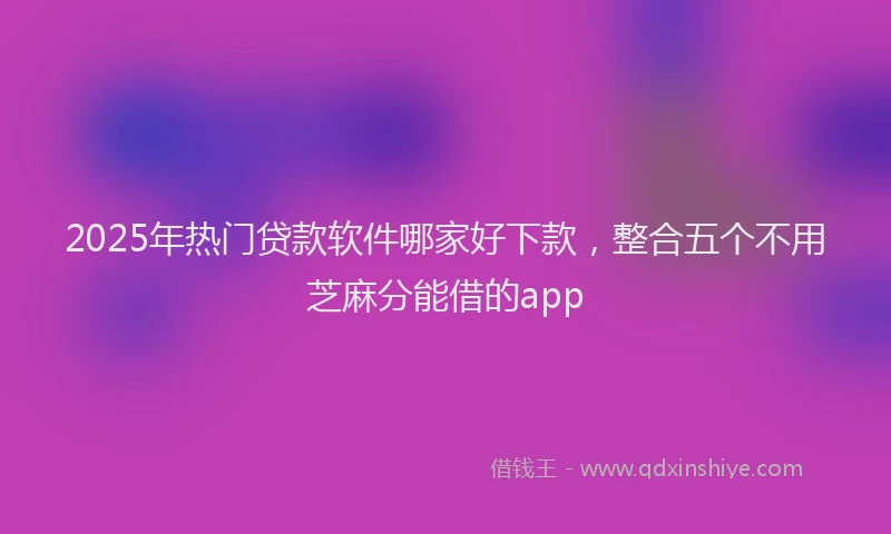 2025年热门贷款软件哪家好下款，整合五个不用芝麻分能借的app