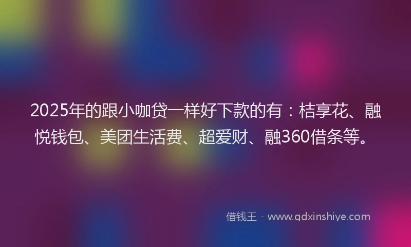 2025年的跟小咖贷一样好下款的有：桔享花、融悦钱包、美团生活费、超爱财、融360借条等。