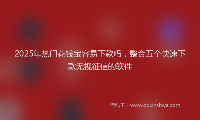 2025年热门花钱宝容易下款吗，整合五个快速下款无视征信的软件
