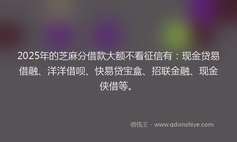 2025年的芝麻分借款大额不看征信有：现金贷易借融、洋洋借呗、快易贷宝盒、招联金融、现金侠借等。