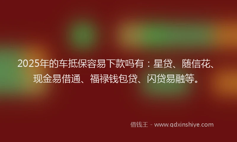 2025年的车抵保容易下款吗有：星贷、随信花、现金易借通、福禄钱包贷、闪贷易融等。