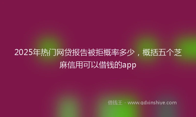 2025年热门网贷报告被拒概率多少，概括五个芝麻信用可以借钱的app