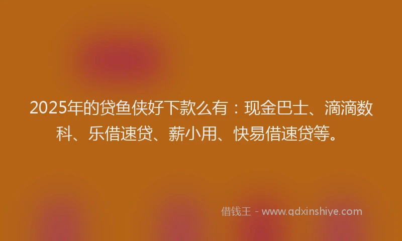2025年的贷鱼侠好下款么有：现金巴士、滴滴数科、乐借速贷、薪小用、快易借速贷等。