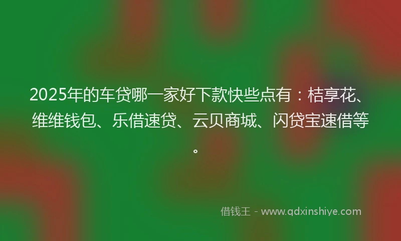 2025年的车贷哪一家好下款快些点有：桔享花、维维钱包、乐借速贷、云贝商城、闪贷宝速借等。