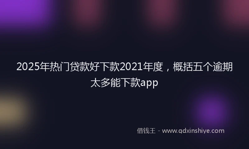 2025年热门贷款好下款2021年度，概括五个逾期太多能下款app