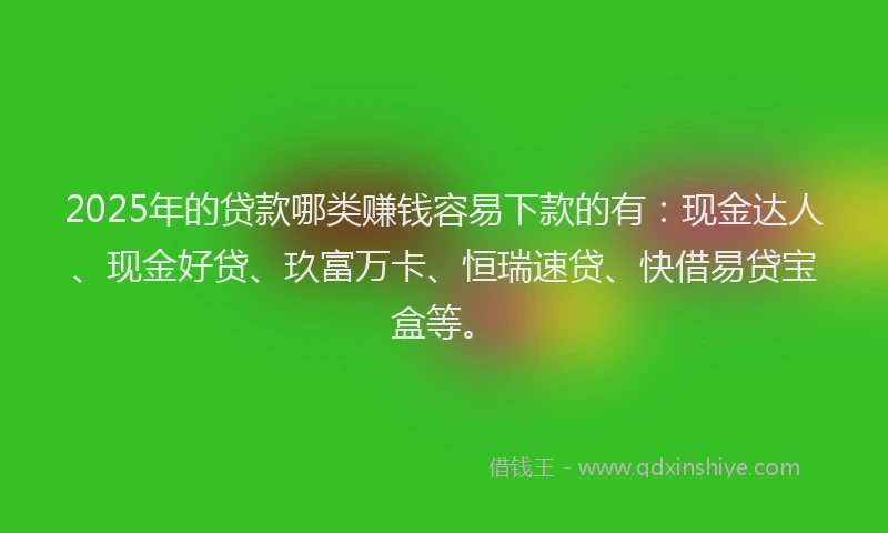 2025年的贷款哪类赚钱容易下款的有：现金达人、现金好贷、玖富万卡、恒瑞速贷、快借易贷宝盒等。