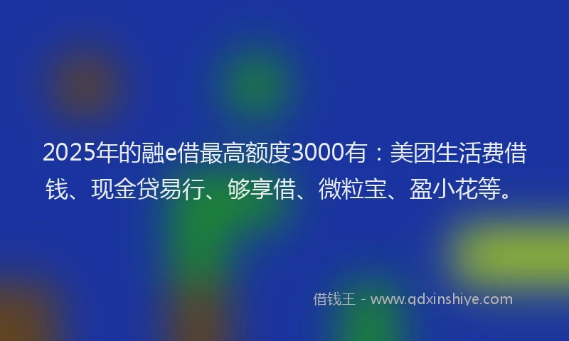 2025年的融e借最高额度3000有：美团生活费借钱、现金贷易行、够享借、微粒宝、盈小花等。