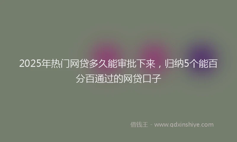 2025年热门网贷多久能审批下来，归纳5个能百分百通过的网贷口子