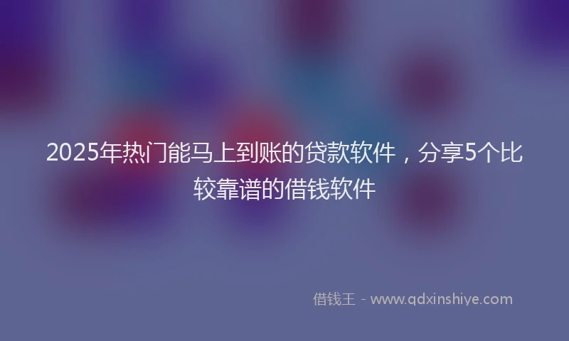 2025年热门能马上到账的贷款软件，分享5个比较靠谱的借钱软件