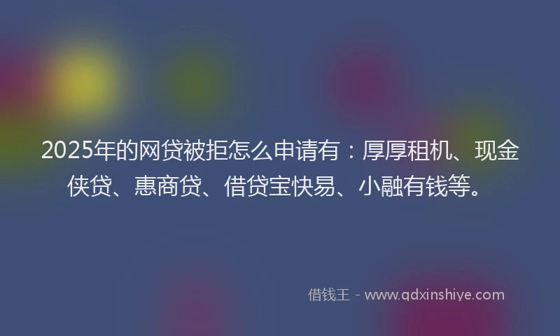 2025年的网贷被拒怎么申请有：厚厚租机、现金侠贷、惠商贷、借贷宝快易、小融有钱等。
