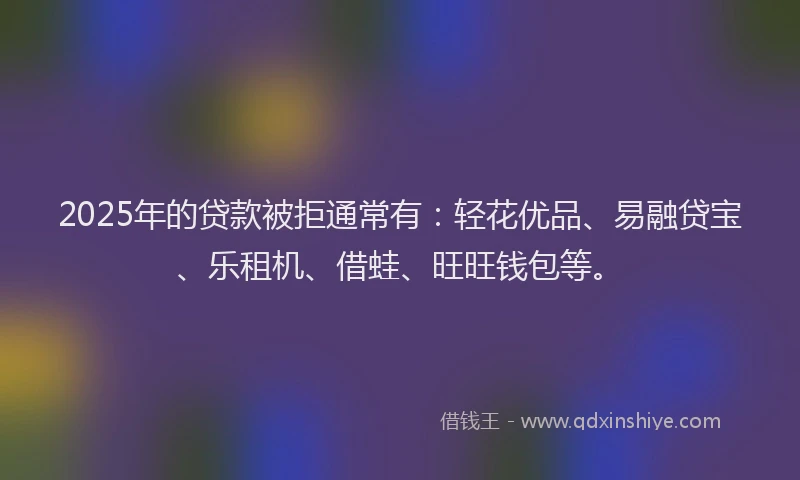 2025年的贷款被拒通常有：轻花优品、易融贷宝、乐租机、借蛙、旺旺钱包等。