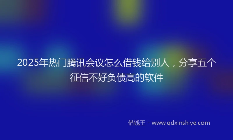 2025年热门腾讯会议怎么借钱给别人，分享五个征信不好负债高的软件