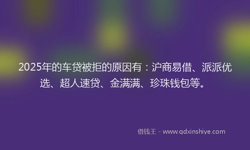 2025年的车贷被拒的原因有：沪商易借、派派优选、超人速贷、金满满、珍珠钱包等。