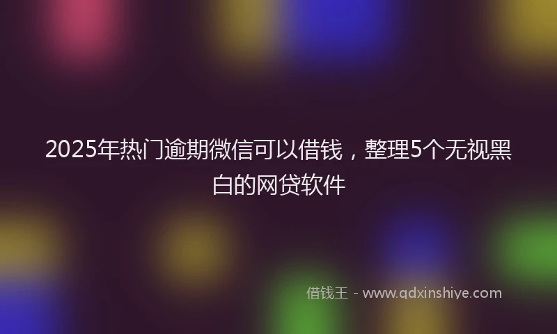 2025年热门逾期微信可以借钱，整理5个无视黑白的网贷软件