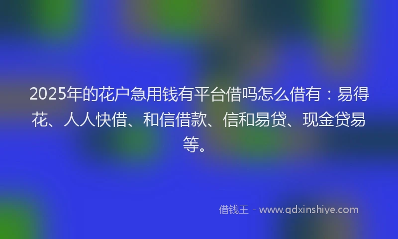 2025年的花户急用钱有平台借吗怎么借有：易得花、人人快借、和信借款、信和易贷、现金贷易等。