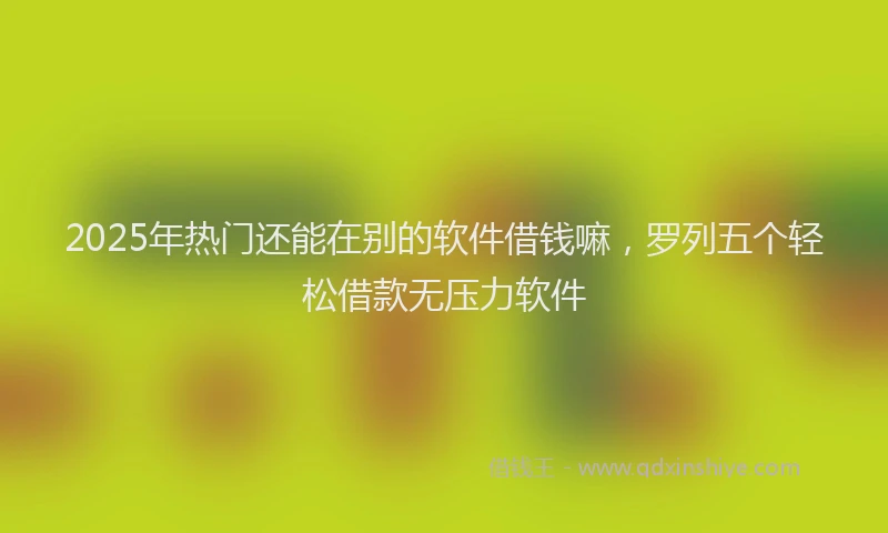 2025年热门还能在别的软件借钱嘛，罗列五个轻松借款无压力软件