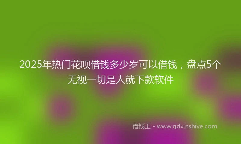 2025年热门花呗借钱多少岁可以借钱，盘点5个无视一切是人就下款软件