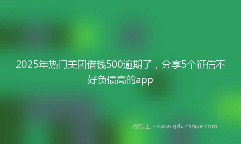 2025年热门美团借钱500逾期了，分享5个征信不好负债高的app