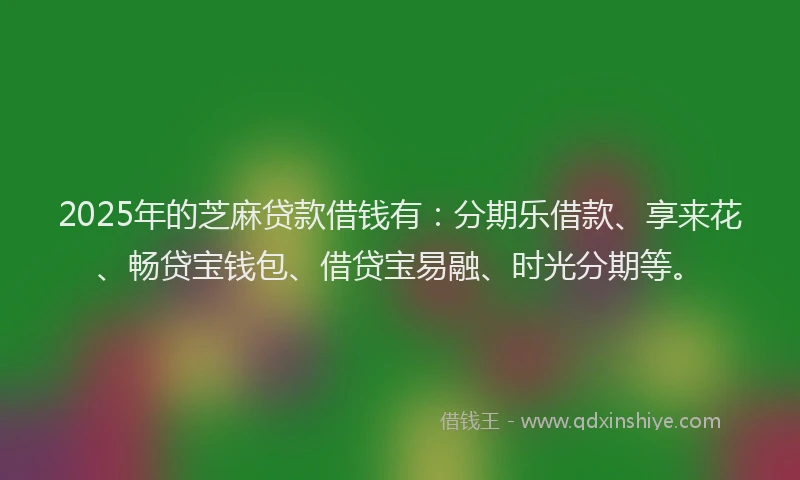 2025年的芝麻贷款借钱有：分期乐借款、享来花、畅贷宝钱包、借贷宝易融、时光分期等。