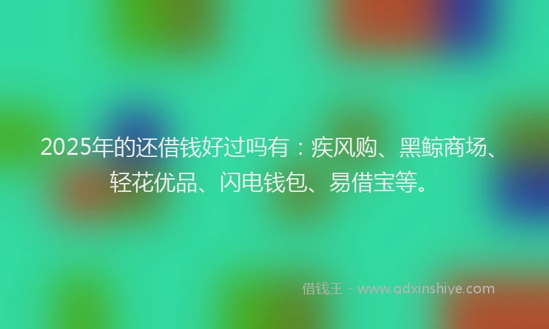 2025年的还借钱好过吗有：疾风购、黑鲸商场、轻花优品、闪电钱包、易借宝等。
