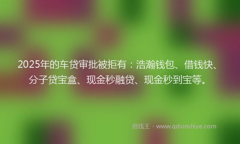 2025年的车贷审批被拒有：浩瀚钱包、借钱快、分子贷宝盒、现金秒融贷、现金秒到宝等。