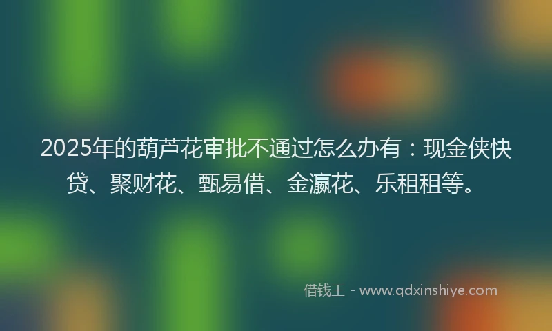 2025年的葫芦花审批不通过怎么办有：现金侠快贷、聚财花、甄易借、金瀛花、乐租租等。