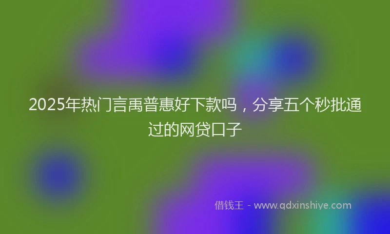 2025年热门言禹普惠好下款吗，分享五个秒批通过的网贷口子