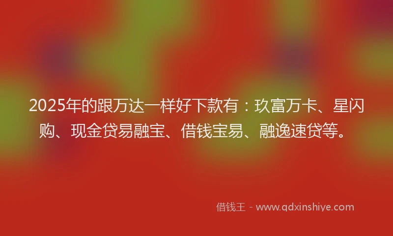 2025年的跟万达一样好下款有：玖富万卡、星闪购、现金贷易融宝、借钱宝易、融逸速贷等。