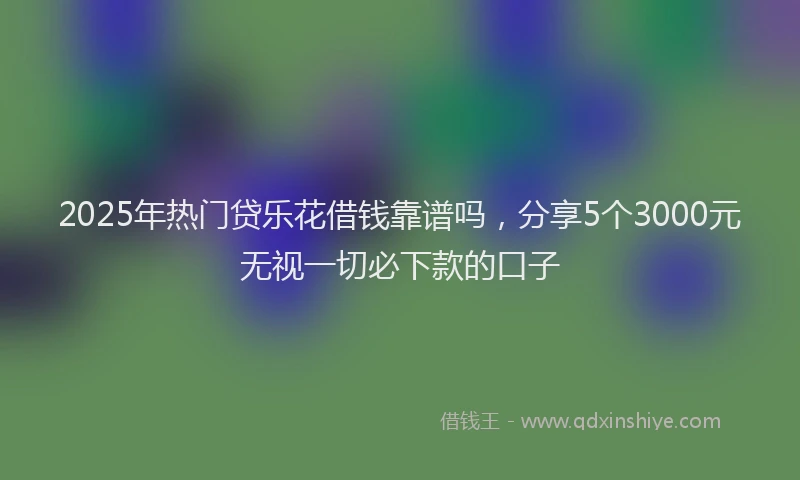 2025年热门贷乐花借钱靠谱吗，分享5个3000元无视一切必下款的口子