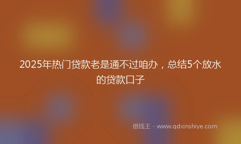 2025年热门贷款老是通不过咱办，总结5个放水的贷款口子