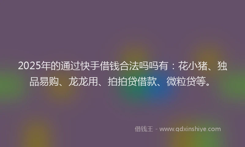 2025年的通过快手借钱合法吗吗有：花小猪、独品易购、龙龙用、拍拍贷借款、微粒贷等。