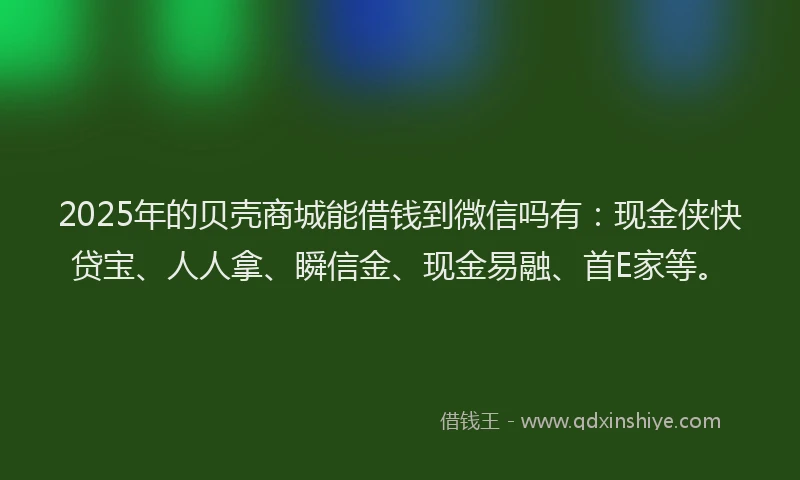 2025年的贝壳商城能借钱到微信吗有：现金侠快贷宝、人人拿、瞬信金、现金易融、首E家等。