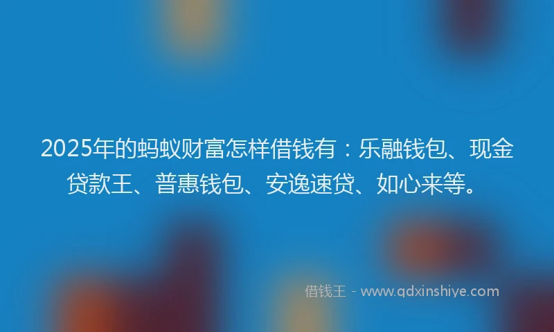 2025年的蚂蚁财富怎样借钱有：乐融钱包、现金贷款王、普惠钱包、安逸速贷、如心来等。