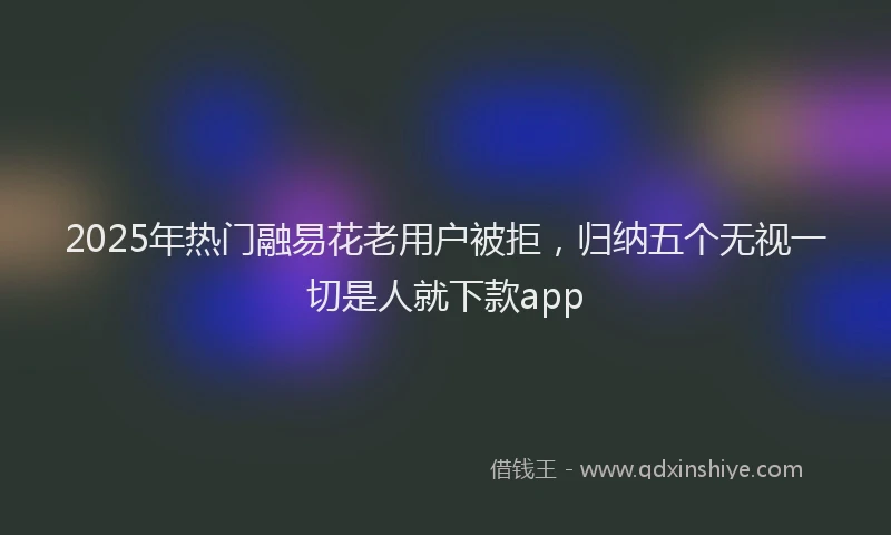 2025年热门融易花老用户被拒，归纳五个无视一切是人就下款app