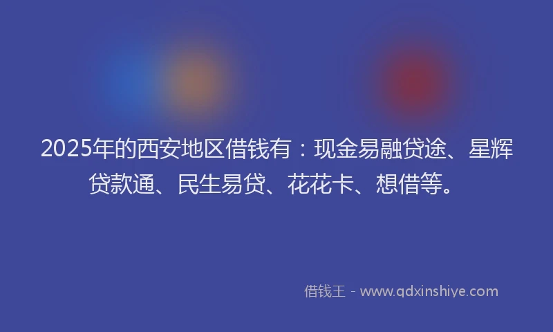 2025年的西安地区借钱有：现金易融贷途、星辉贷款通、民生易贷、花花卡、想借等。