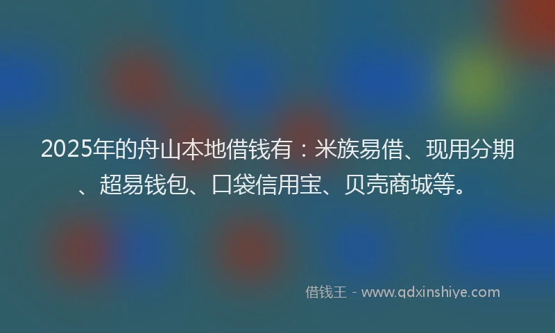 2025年的舟山本地借钱有：米族易借、现用分期、超易钱包、口袋信用宝、贝壳商城等。