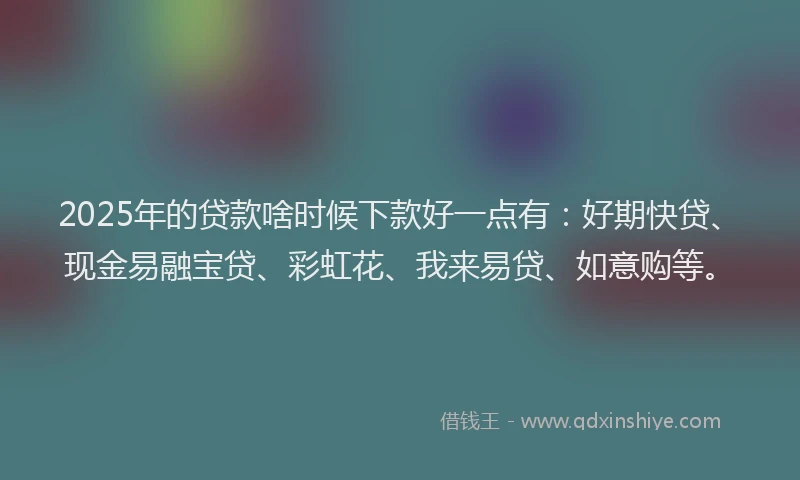 2025年的贷款啥时候下款好一点有：好期快贷、现金易融宝贷、彩虹花、我来易贷、如意购等。