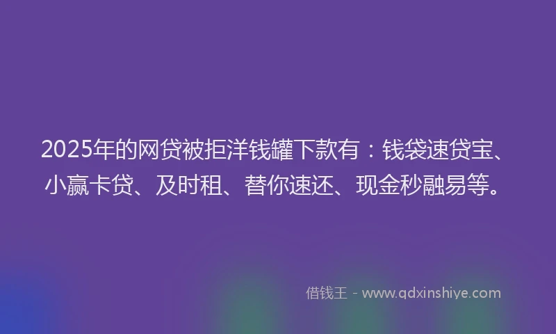 2025年的网贷被拒洋钱罐下款有：钱袋速贷宝、小赢卡贷、及时租、替你速还、现金秒融易等。