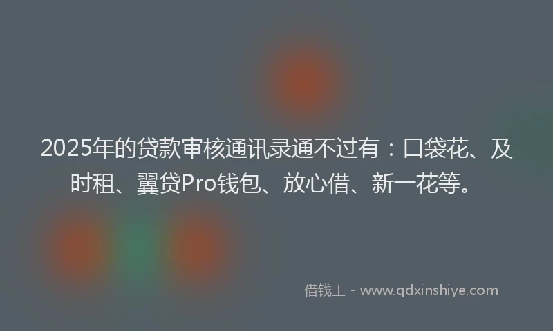 2025年的贷款审核通讯录通不过有：口袋花、及时租、翼贷Pro钱包、放心借、新一花等。
