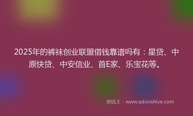 2025年的裤袜创业联盟借钱靠谱吗有：星贷、中原快贷、中安信业、首E家、乐宝花等。