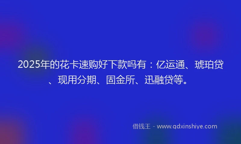 2025年的花卡速购好下款吗有：亿运通、琥珀贷、现用分期、固金所、迅融贷等。