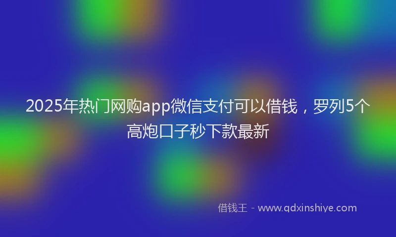 2025年热门网购app微信支付可以借钱，罗列5个高炮口子秒下款最新