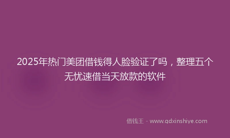 2025年热门美团借钱得人脸验证了吗，整理五个无忧速借当天放款的软件