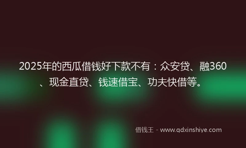 2025年的西瓜借钱好下款不有：众安贷、融360、现金直贷、钱速借宝、功夫快借等。
