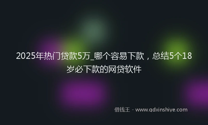 2025年热门贷款5万_哪个容易下款，总结5个18岁必下款的网贷软件