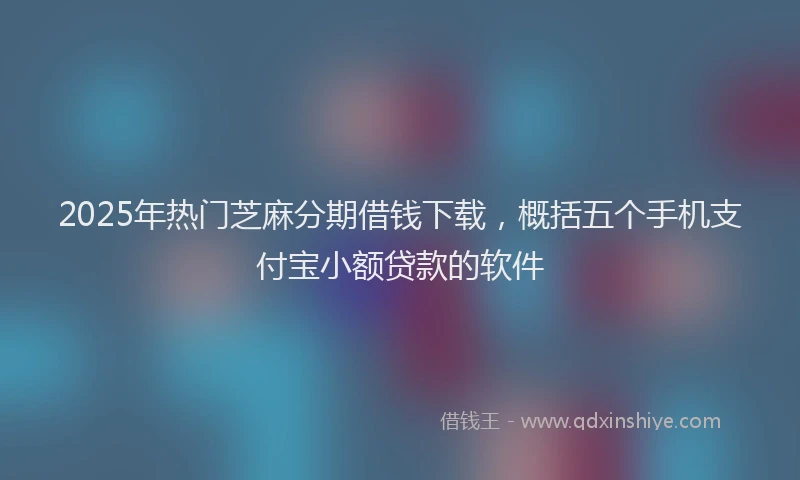 2025年热门芝麻分期借钱下载，概括五个手机支付宝小额贷款的软件