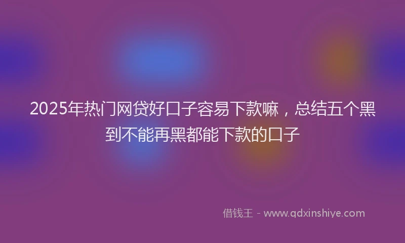 2025年热门网贷好口子容易下款嘛，总结五个黑到不能再黑都能下款的口子