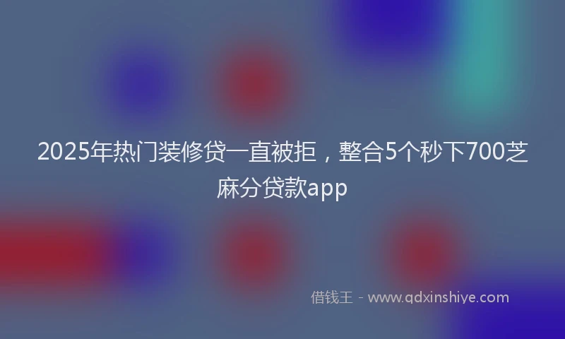 2025年热门装修贷一直被拒，整合5个秒下700芝麻分贷款app