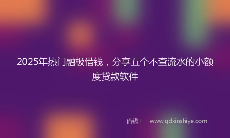 2025年热门融极借钱，分享五个不查流水的小额度贷款软件