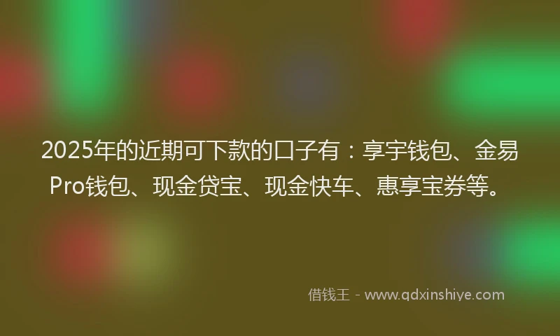 2025年的近期可下款的口子有：享宇钱包、金易Pro钱包、现金贷宝、现金快车、惠享宝券等。